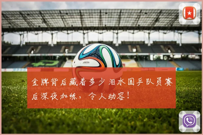 金牌背后藏着多少泪水国乒队员赛后深夜加练，令人动容！