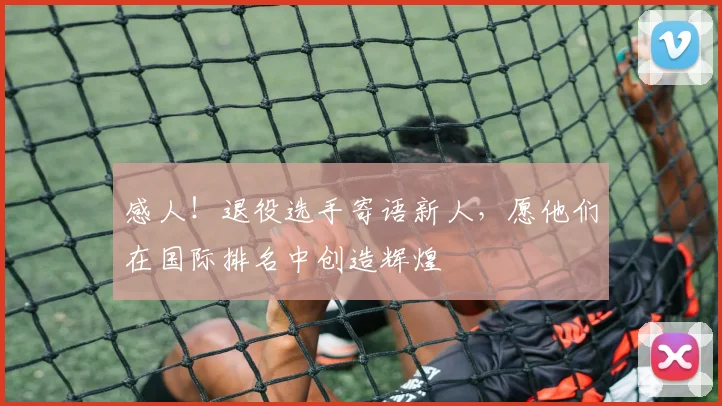 感人！退役选手寄语新人，愿他们在国际排名中创造辉煌