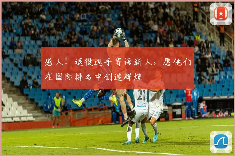 感人！退役选手寄语新人，愿他们在国际排名中创造辉煌