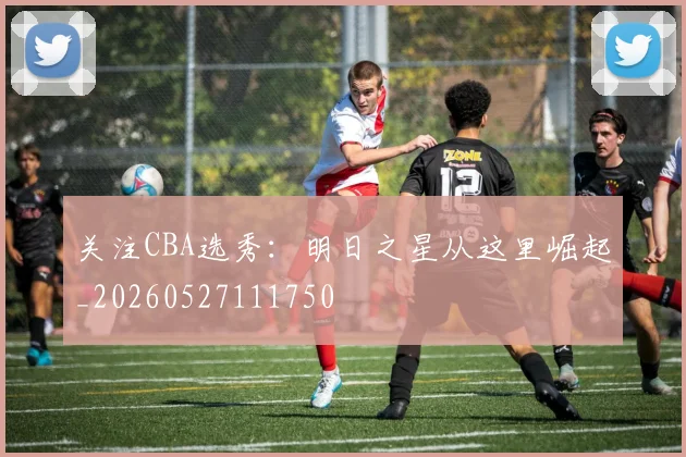 关注CBA选秀:明日之星从这里崛起_20260527111750