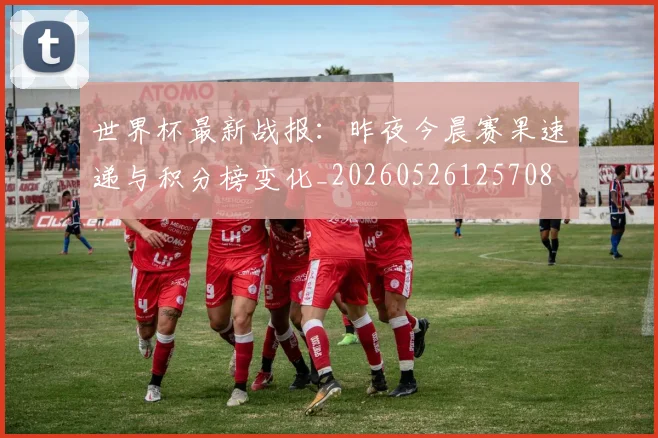 世界杯最新战报:昨夜今晨赛果速递与积分榜变化_20260526125708