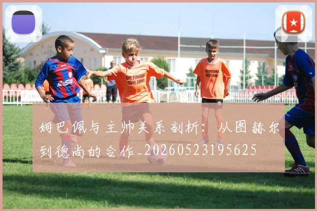 姆巴佩与主帅关系剖析：从图赫尔到德尚的合作_20260523195625