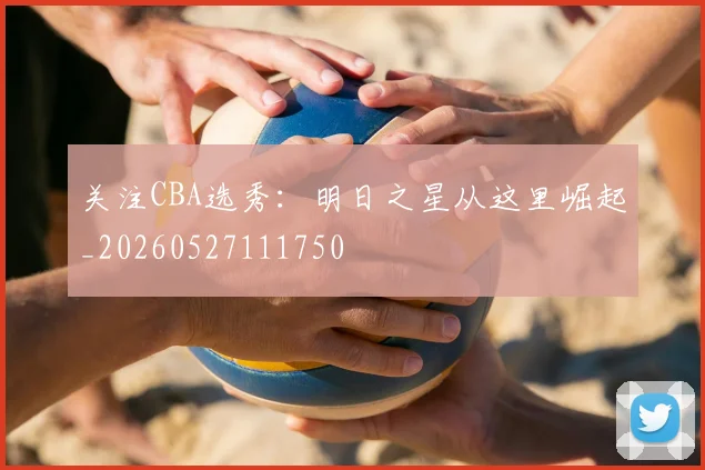 关注CBA选秀:明日之星从这里崛起_20260527111750