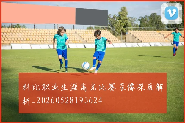 科比职业生涯高光比赛录像深度解析_20260528193624