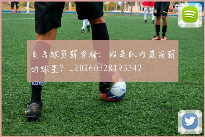 皇马球员薪资榜：谁是队内最高薪的球星？_20260528193542
