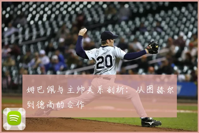 姆巴佩与主帅关系剖析:从图赫尔到德尚的合作