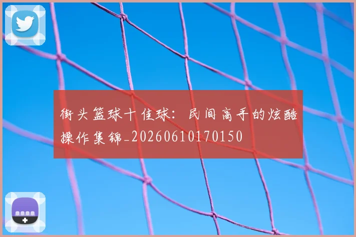 街头篮球十佳球：民间高手的炫酷操作集锦_20260610170150