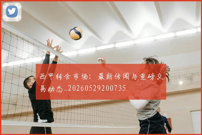 西甲转会市场：最新传闻与重磅交易动态_20260529200735