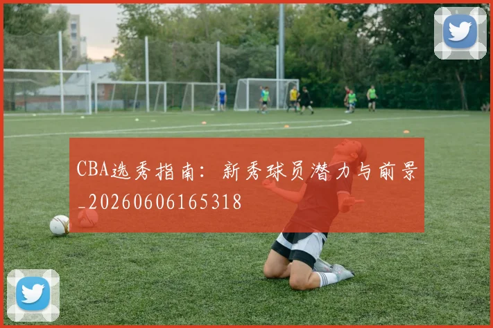 CBA选秀指南:新秀球员潜力与前景_20260606165318