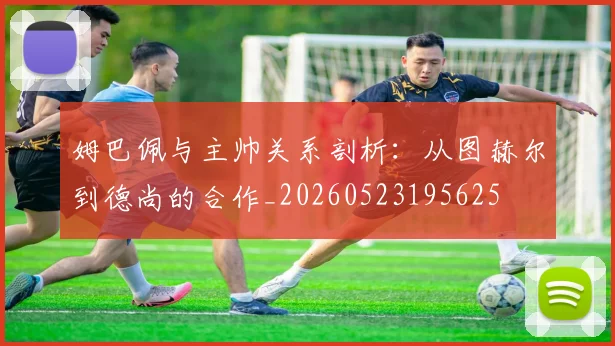 姆巴佩与主帅关系剖析:从图赫尔到德尚的合作_20260523195625