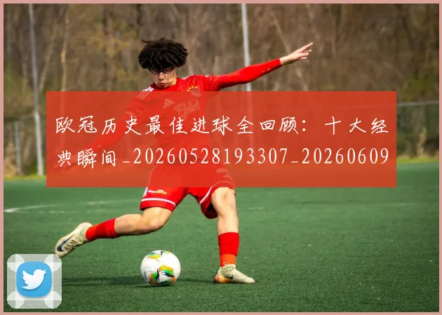 欧冠历史最佳进球全回顾：十大经典瞬间_20260528193307_20260609224634