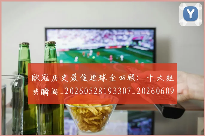 欧冠历史最佳进球全回顾：十大经典瞬间_20260528193307_20260609224634