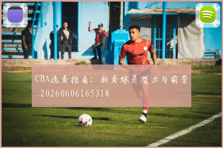 CBA选秀指南:新秀球员潜力与前景_20260606165318