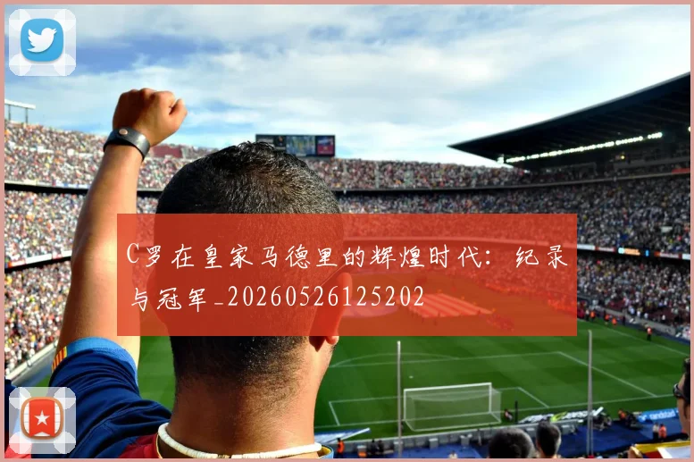 C罗在皇家马德里的辉煌时代:纪录与冠军_20260526125202