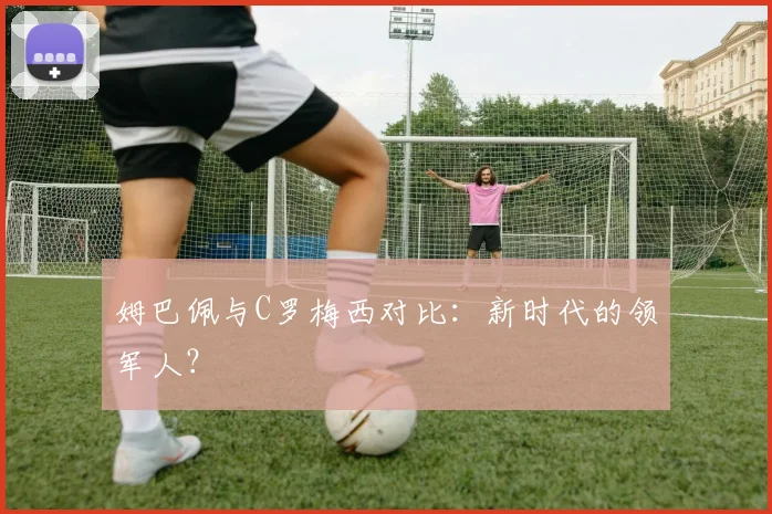 姆巴佩与C罗梅西对比:新时代的领军人?