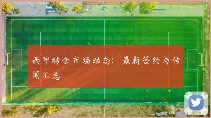 西甲转会市场动态：最新签约与传闻汇总